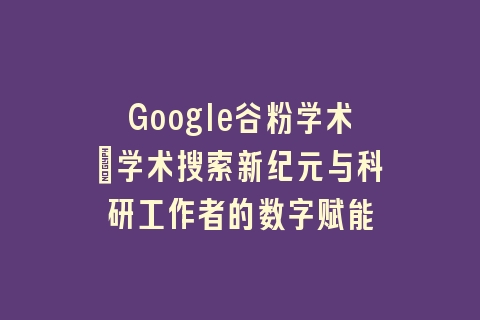 Google谷粉学术：学术搜索新纪元与科研工作者的数字赋能