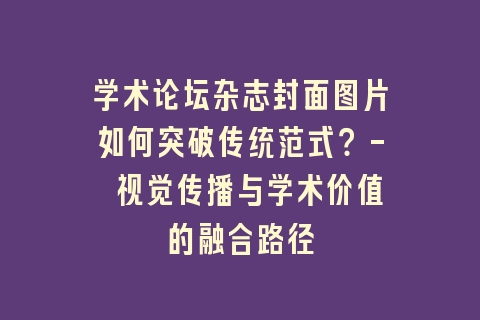 学术论坛杂志封面图片如何突破传统范式？- 视觉传播与学术价值的融合路径