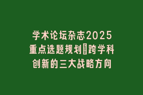 学术论坛杂志2025重点选题规划：跨学科创新的三大战略方向