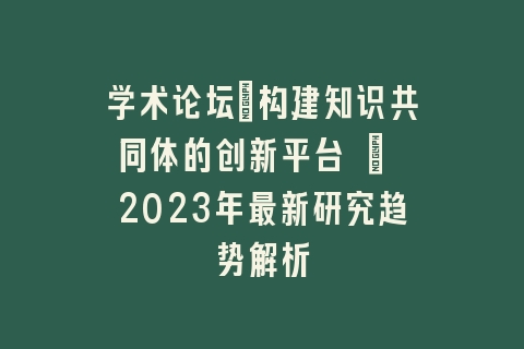 学术论坛：构建知识共同体的创新平台 | 2023年最新研究趋势解析