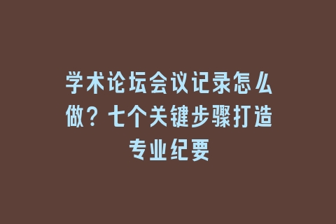 学术论坛会议记录怎么做？七个关键步骤打造专业纪要