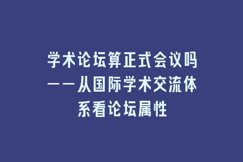 学术论坛算正式会议吗——从国际学术交流体系看论坛属性