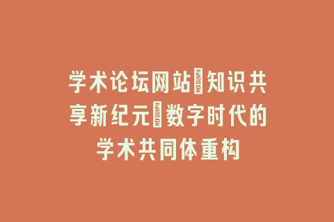 学术论坛网站_知识共享新纪元｜数字时代的学术共同体重构