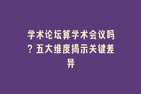 学术论坛算学术会议吗？五大维度揭示关键差异