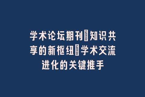 学术论坛期刊：知识共享的新枢纽_学术交流进化的关键推手