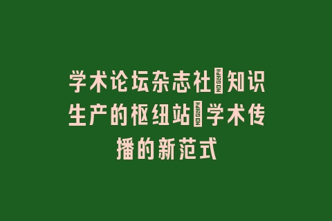 学术论坛杂志社_知识生产的枢纽站｜学术传播的新范式