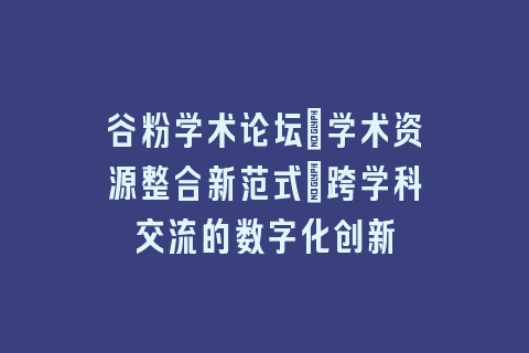 谷粉学术论坛_学术资源整合新范式｜跨学科交流的数字化创新