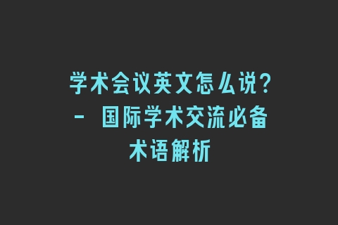 学术会议英文怎么说？- 国际学术交流必备术语解析