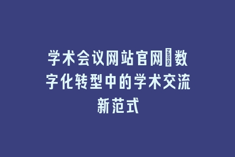 学术会议网站官网：数字化转型中的学术交流新范式