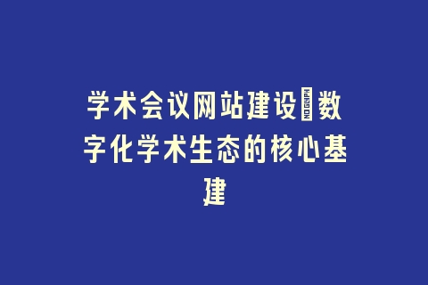 学术会议网站建设_数字化学术生态的核心基建