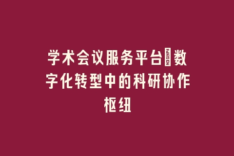 学术会议服务平台_数字化转型中的科研协作枢纽