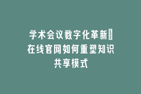学术会议数字化革新_在线官网如何重塑知识共享模式